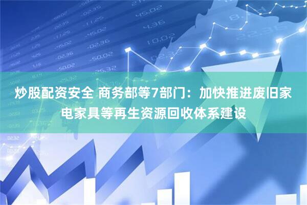 炒股配资安全 商务部等7部门：加快推进废旧家电家具等再生资源回收体系建设
