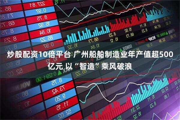 炒股配资10倍平台 广州船舶制造业年产值超500亿元 以“智造”乘风破浪