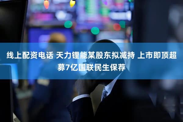 线上配资电话 天力锂能某股东拟减持 上市即顶超募7亿国联民生保荐