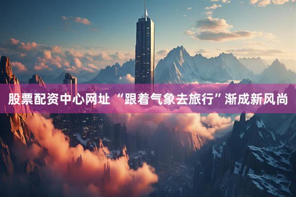 股票配资中心网址 “跟着气象去旅行”渐成新风尚
