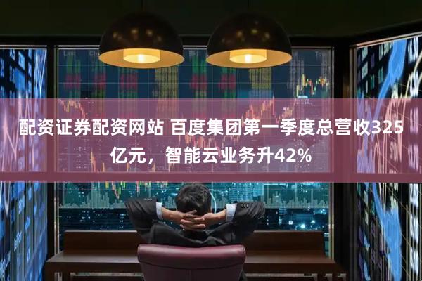 配资证券配资网站 百度集团第一季度总营收325亿元，智能云业务升42%
