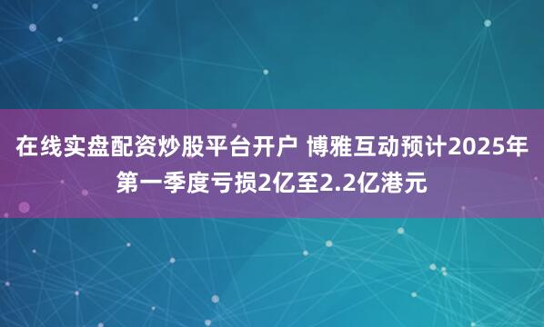 在线实盘配资炒股平台开户 博雅互动预计2025年第一季度亏损2亿至2.2亿港元