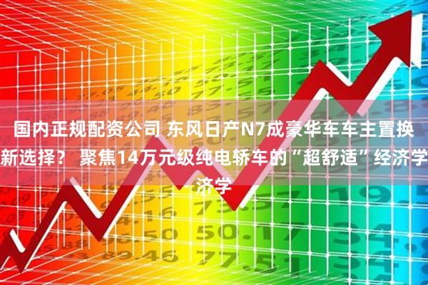 国内正规配资公司 东风日产N7成豪华车车主置换新选择？ 聚焦14万元级纯电轿车的“超舒适”经济学