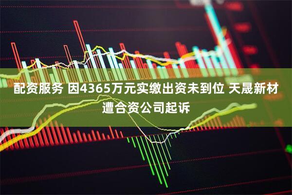 配资服务 因4365万元实缴出资未到位 天晟新材遭合资公司起诉