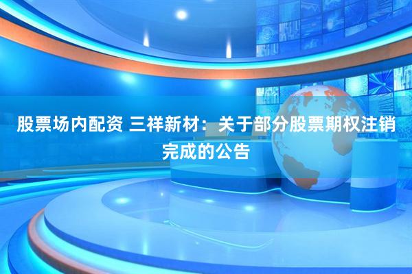 股票场内配资 三祥新材：关于部分股票期权注销完成的公告