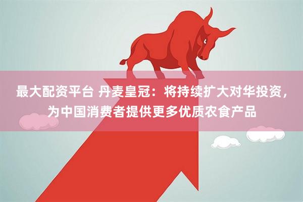 最大配资平台 丹麦皇冠：将持续扩大对华投资，为中国消费者提供更多优质农食产品