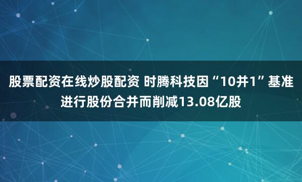 股票配资在线炒股配资 时腾科技因“10并1”基准进行股份合并而削减13.08亿股