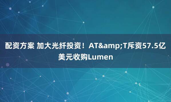 配资方案 加大光纤投资！AT&T斥资57.5亿美元收购Lumen