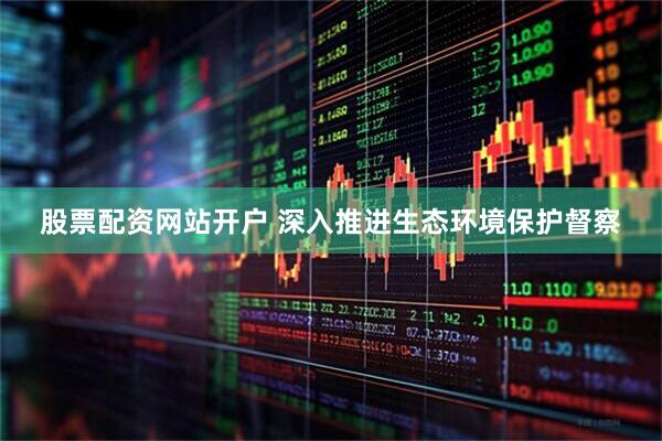 股票配资网站开户 深入推进生态环境保护督察
