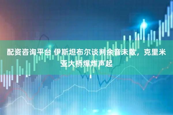 配资咨询平台 伊斯坦布尔谈判余音未散，克里米亚大桥爆炸声起