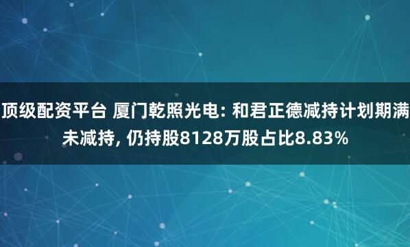 顶级配资平台 厦门乾照光电: 和君正德减持计划期满未减持, 仍持股8128万股占比8.83%