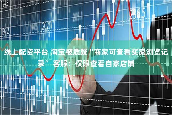 线上配资平台 淘宝被质疑“商家可查看买家浏览记录” 客服：仅限查看自家店铺