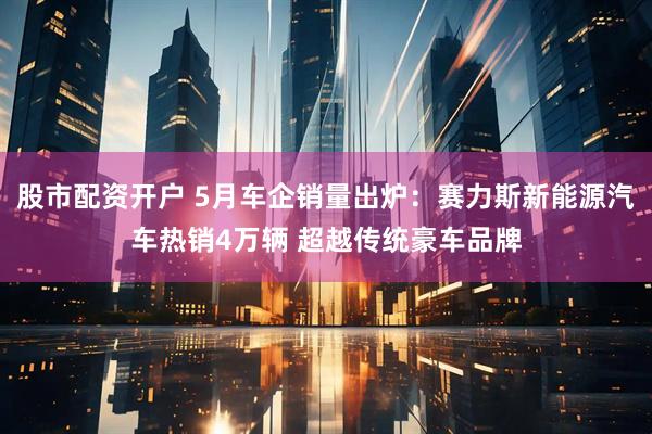 股市配资开户 5月车企销量出炉：赛力斯新能源汽车热销4万辆 超越传统豪车品牌