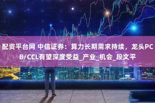配资平台网 中信证券：算力长期需求持续，龙头PCB/CCL有望深度受益_产业_机会_段文平