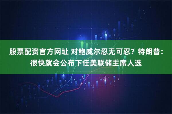 股票配资官方网址 对鲍威尔忍无可忍？特朗普：很快就会公布下任美联储主席人选