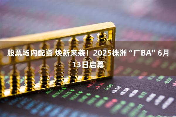 股票场内配资 焕新来袭！2025株洲“厂BA”6月13日启幕