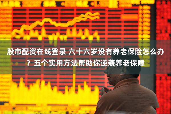 股市配资在线登录 六十六岁没有养老保险怎么办？五个实用方法帮助你逆袭养老保障