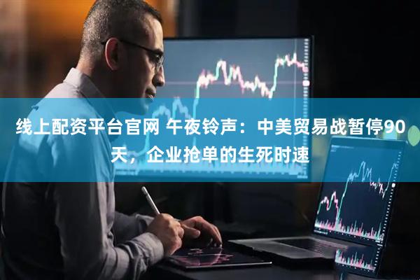 线上配资平台官网 午夜铃声：中美贸易战暂停90天，企业抢单的生死时速