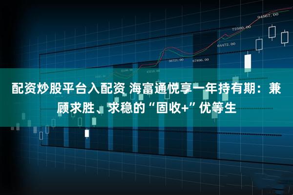 配资炒股平台入配资 海富通悦享一年持有期：兼顾求胜、求稳的“固收+”优等生