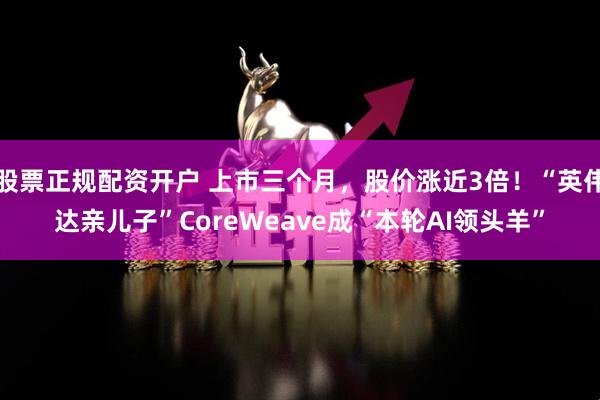 股票正规配资开户 上市三个月，股价涨近3倍！“英伟达亲儿子”CoreWeave成“本轮AI领头羊”