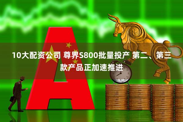 10大配资公司 尊界S800批量投产 第二、第三款产品正加速推进