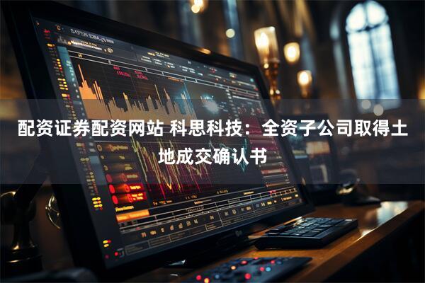 配资证券配资网站 科思科技：全资子公司取得土地成交确认书