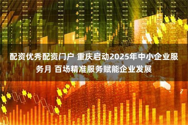 配资优秀配资门户 重庆启动2025年中小企业服务月 百场精准服务赋能企业发展