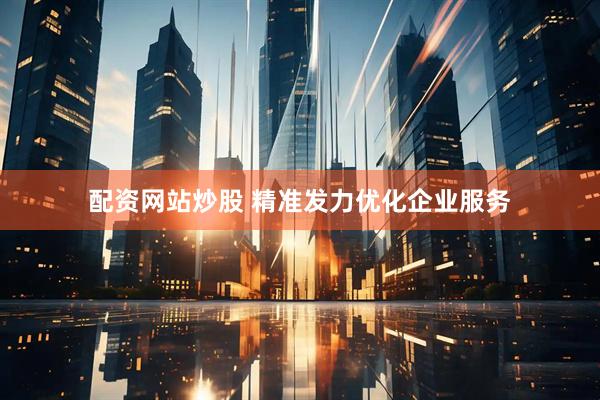 配资网站炒股 精准发力优化企业服务