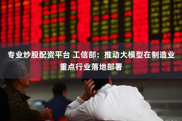 专业炒股配资平台 工信部：推动大模型在制造业重点行业落地部署