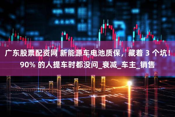 广东股票配资网 新能源车电池质保，藏着 3 个坑！90% 的人提车时都没问_衰减_车主_销售