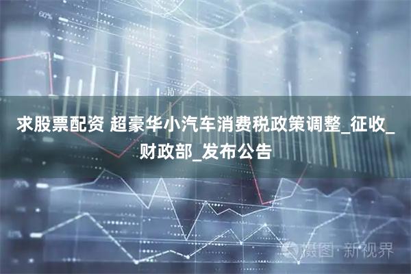 求股票配资 超豪华小汽车消费税政策调整_征收_财政部_发布公告