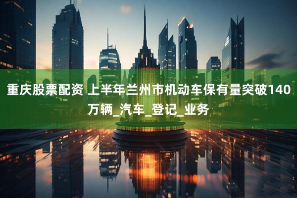 重庆股票配资 上半年兰州市机动车保有量突破140万辆_汽车_登记_业务