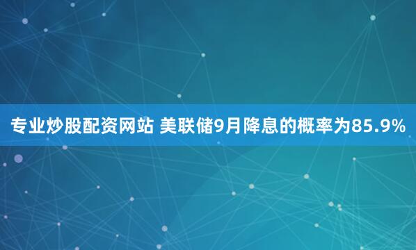 专业炒股配资网站 美联储9月降息的概率为85.9%