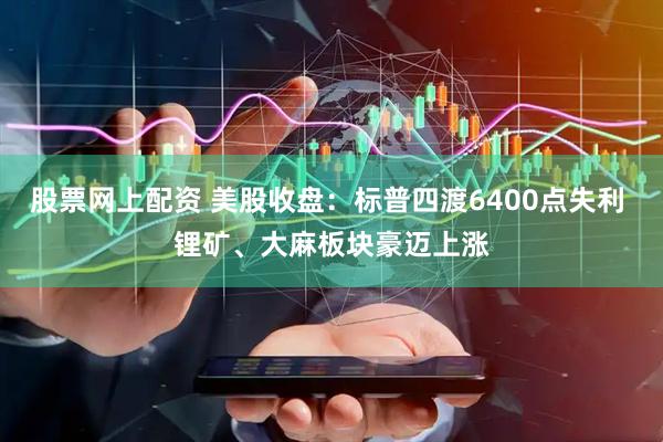 股票网上配资 美股收盘：标普四渡6400点失利 锂矿、大麻板块豪迈上涨