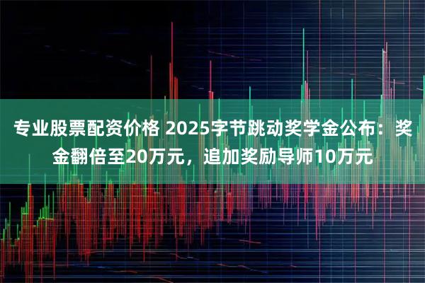 专业股票配资价格 2025字节跳动奖学金公布:奖金翻倍至20万元,追加奖励导师10万元