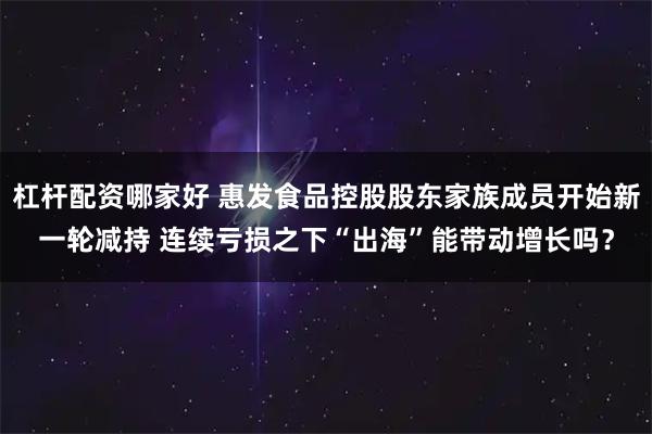 杠杆配资哪家好 惠发食品控股股东家族成员开始新一轮减持 连续亏损之下“出海”能带动增长吗?