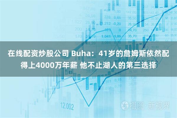 在线配资炒股公司 Buha：41岁的詹姆斯依然配得上4000万年薪 他不止湖人的第三选择