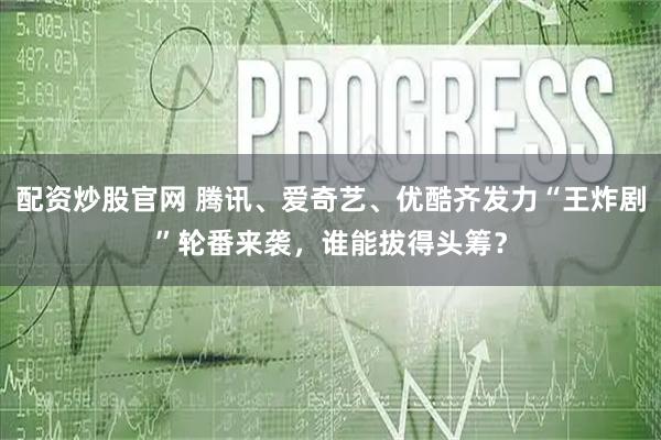 配资炒股官网 腾讯、爱奇艺、优酷齐发力“王炸剧”轮番来袭，谁能拔得头筹？