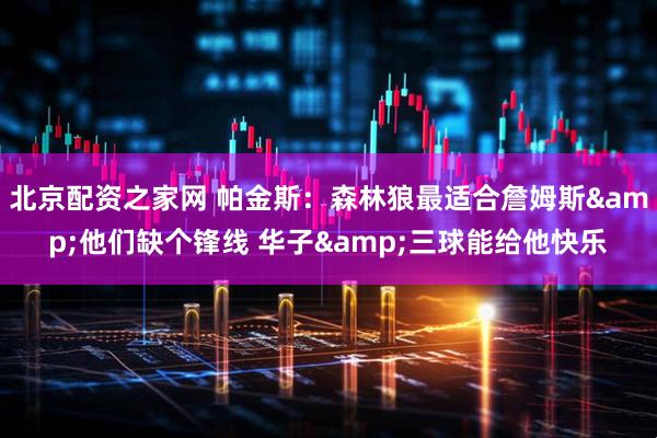 北京配资之家网 帕金斯：森林狼最适合詹姆斯&他们缺个锋线 华子&三球能给他快乐