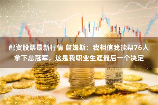 配资股票最新行情 詹姆斯：我相信我能帮76人拿下总冠军，这是我职业生涯最后一个决定