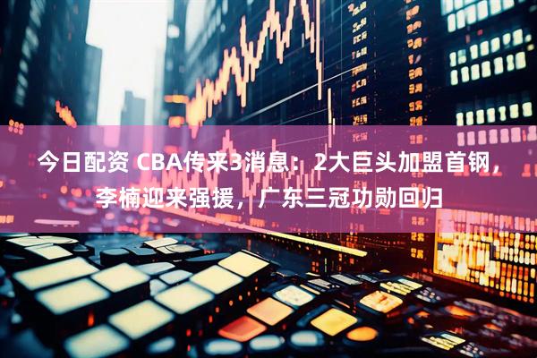 今日配资 CBA传来3消息：2大巨头加盟首钢，李楠迎来强援，广东三冠功勋回归