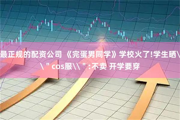 最正规的配资公司 《完蛋男同学》学校火了!学生晒\＂cos服\＂:不卖 开学要穿